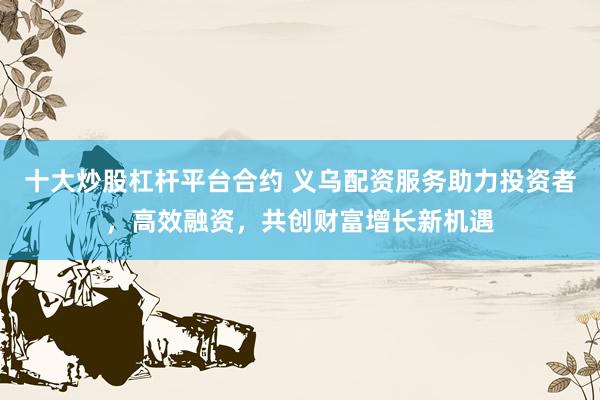 十大炒股杠杆平台合约 义乌配资服务助力投资者，高效融资，共创财富增长新机遇