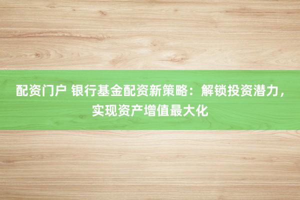 配资门户 银行基金配资新策略：解锁投资潜力，实现资产增值最大化