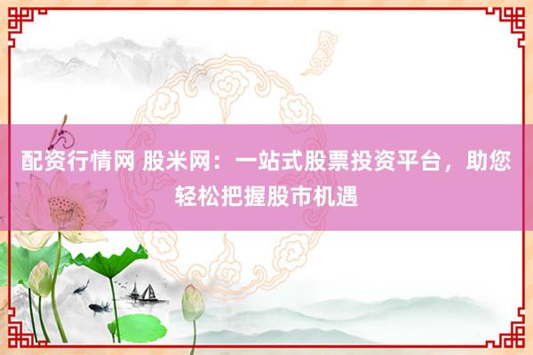 配资行情网 股米网：一站式股票投资平台，助您轻松把握股市机遇