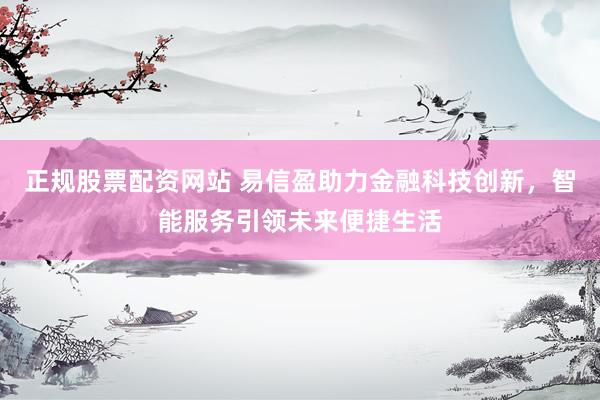 正规股票配资网站 易信盈助力金融科技创新,智能服务引领未来便捷生活