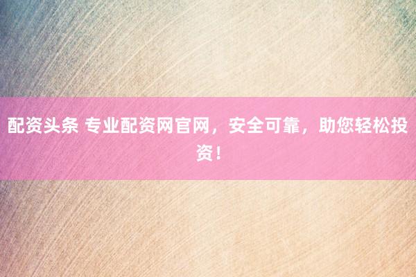 配资头条 专业配资网官网，安全可靠，助您轻松投资！