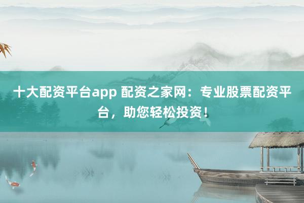 十大配资平台app 配资之家网：专业股票配资平台，助您轻松投资！