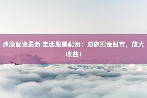 炒股配资最新 定西股票配资：助您掘金股市，放大收益！