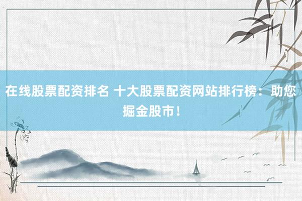 在线股票配资排名 十大股票配资网站排行榜：助您掘金股市！