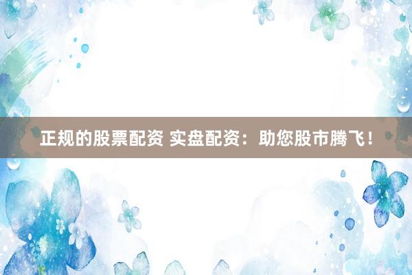 正规的股票配资 实盘配资：助您股市腾飞！