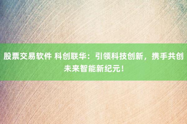 股票交易软件 科创联华：引领科技创新，携手共创未来智能新纪元！