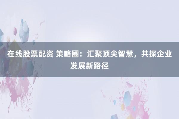 在线股票配资 策略圈：汇聚顶尖智慧，共探企业发展新路径
