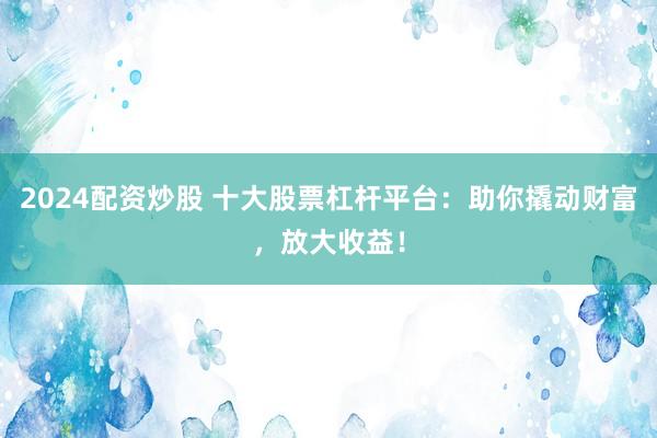 2024配资炒股 十大股票杠杆平台：助你撬动财富，放大收益！