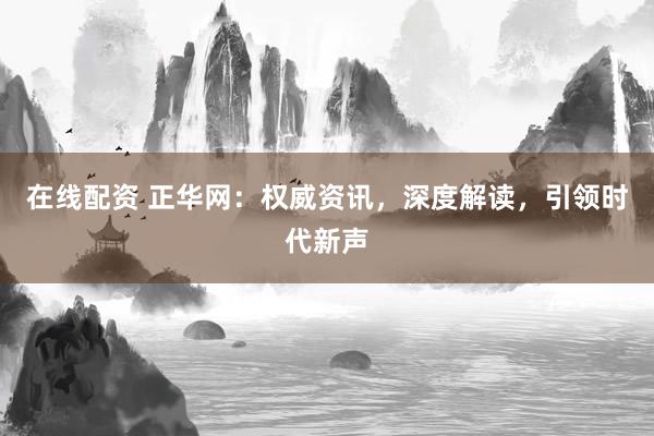 在线配资 正华网：权威资讯，深度解读，引领时代新声