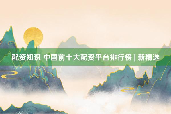 配资知识 中国前十大配资平台排行榜 | 新精选