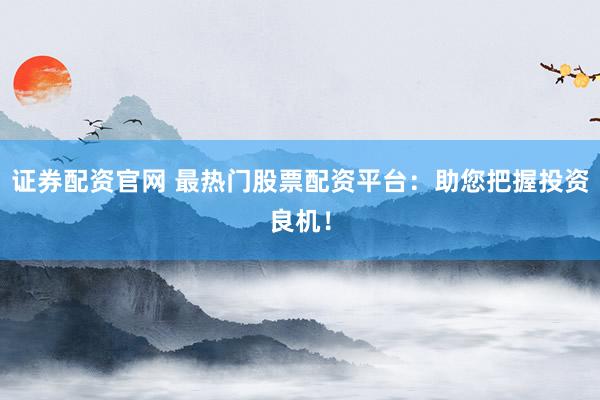 证券配资官网 最热门股票配资平台：助您把握投资良机！
