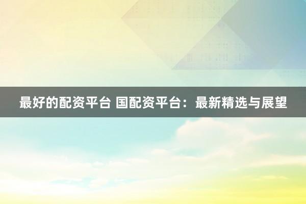 最好的配资平台 国配资平台:最新精选与展望
