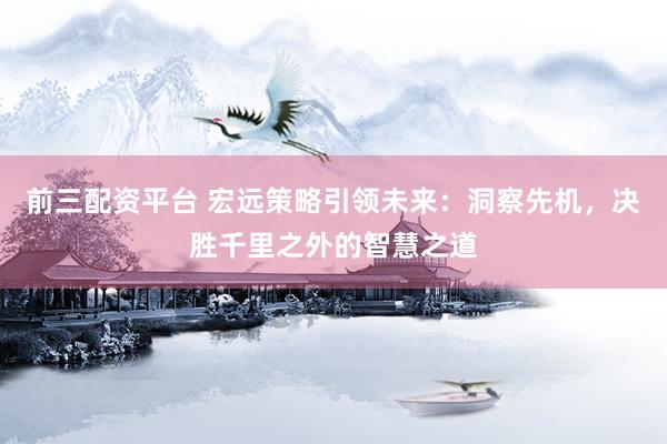 前三配资平台 宏远策略引领未来：洞察先机，决胜千里之外的智慧之道