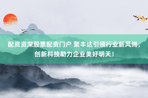 配资资深股票配资门户 聚丰达引领行业新风尚，创新科技助力企业美好明天！