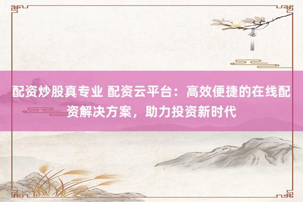 配资炒股真专业 配资云平台：高效便捷的在线配资解决方案，助力投资新时代