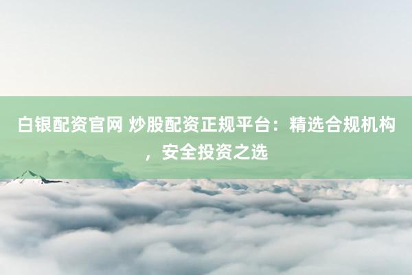 白银配资官网 炒股配资正规平台：精选合规机构，安全投资之选