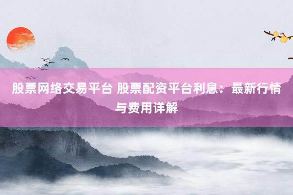 股票网络交易平台 股票配资平台利息：最新行情与费用详解