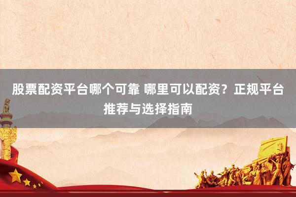 股票配资平台哪个可靠 哪里可以配资？正规平台推荐与选择指南