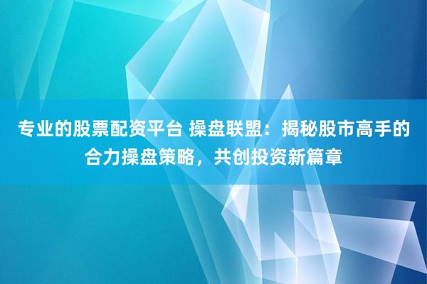 专业的股票配资平台 操盘联盟：揭秘股市高手的合力操盘策略，共创投资新篇章