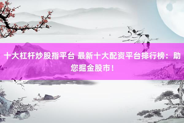 十大杠杆炒股指平台 最新十大配资平台排行榜：助您掘金股市！