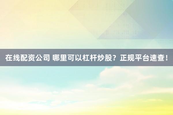 在线配资公司 哪里可以杠杆炒股？正规平台速查！
