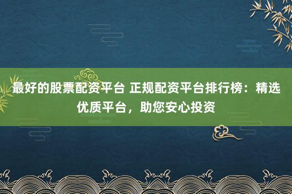 最好的股票配资平台 正规配资平台排行榜：精选优质平台，助您安心投资