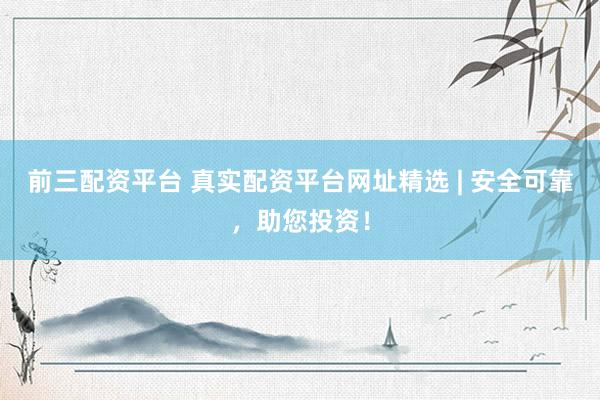 前三配资平台 真实配资平台网址精选 | 安全可靠，助您投资！
