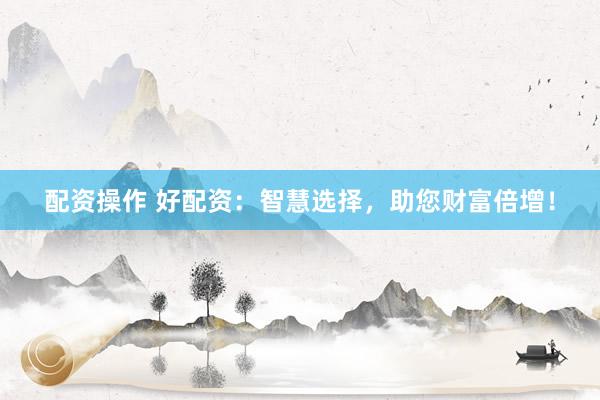 配资操作 好配资：智慧选择，助您财富倍增！