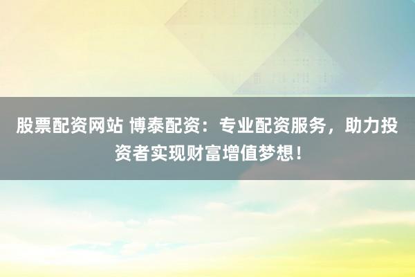 股票配资网站 博泰配资：专业配资服务，助力投资者实现财富增值梦想！