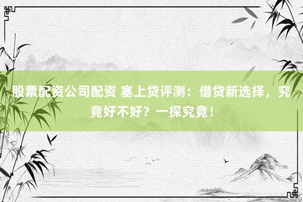 股票配资公司配资 塞上贷评测:借贷新选择,究竟好不好?一探究竟!