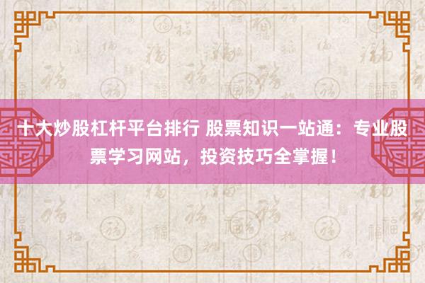 十大炒股杠杆平台排行 股票知识一站通：专业股票学习网站，投资技巧全掌握！
