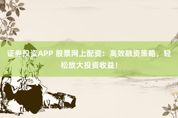证券投资APP 股票网上配资：高效融资策略，轻松放大投资收益！