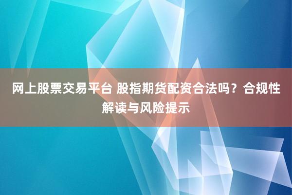 网上股票交易平台 股指期货配资合法吗？合规性解读与风险提示