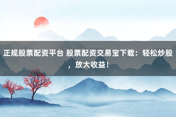 正规股票配资平台 股票配资交易宝下载:轻松炒股,放大收益!