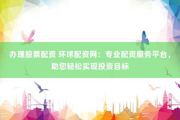 办理股票配资 环球配资网：专业配资服务平台，助您轻松实现投资目标