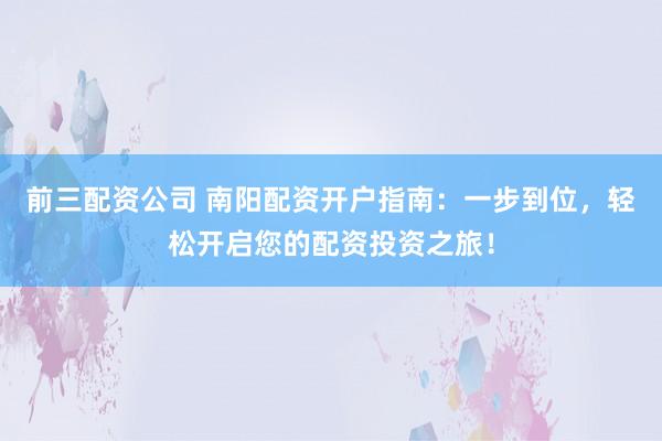 前三配资公司 南阳配资开户指南：一步到位，轻松开启您的配资投资之旅！