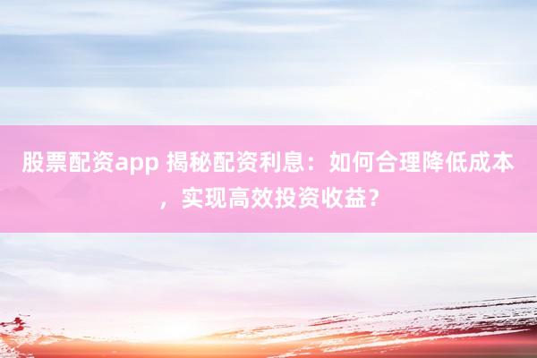 股票配资app 揭秘配资利息：如何合理降低成本，实现高效投资收益？
