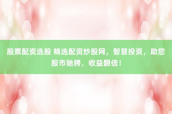 股票配资选股 精选配资炒股网，智慧投资，助您股市驰骋，收益翻倍！