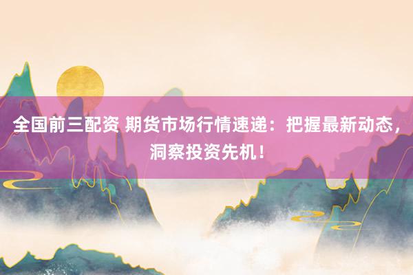 全国前三配资 期货市场行情速递：把握最新动态，洞察投资先机！