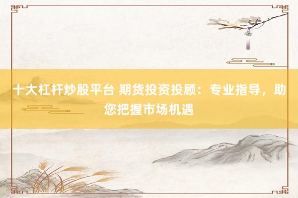 十大杠杆炒股平台 期货投资投顾：专业指导，助您把握市场机遇