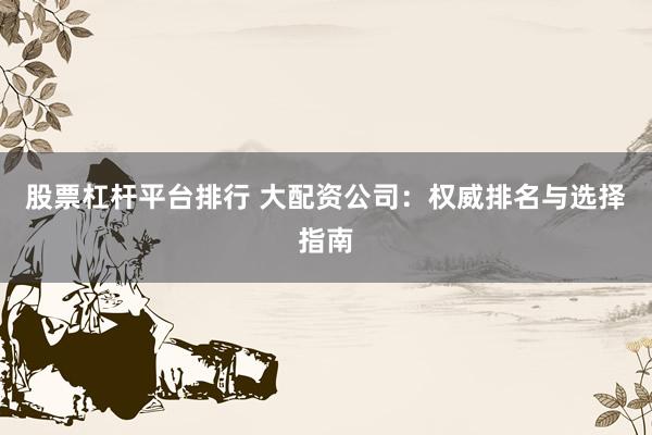 股票杠杆平台排行 大配资公司:权威排名与选择指南