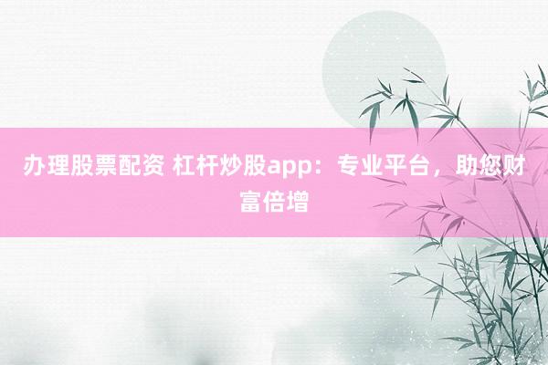 办理股票配资 杠杆炒股app：专业平台，助您财富倍增