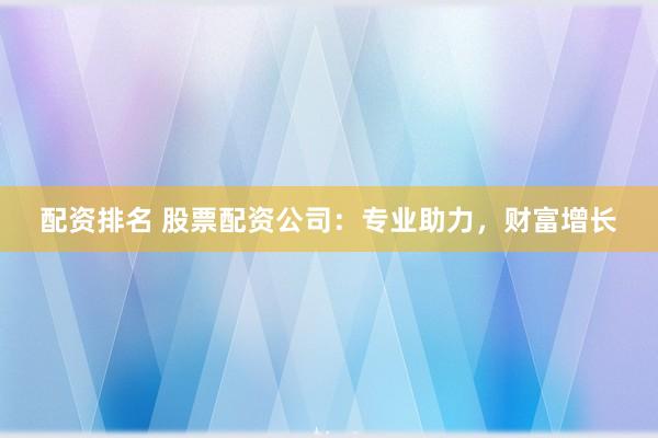 配资排名 股票配资公司：专业助力，财富增长