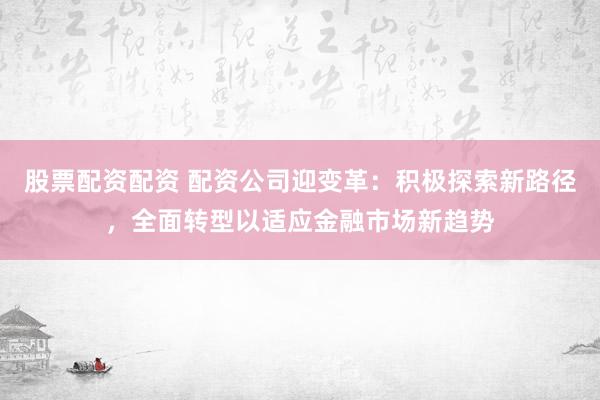 股票配资配资 配资公司迎变革：积极探索新路径，全面转型以适应金融市场新趋势