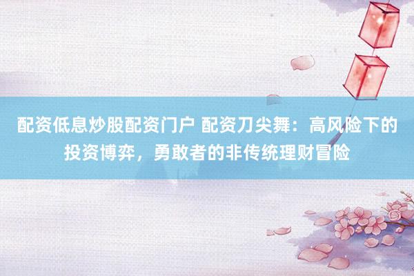 配资低息炒股配资门户 配资刀尖舞：高风险下的投资博弈，勇敢者的非传统理财冒险