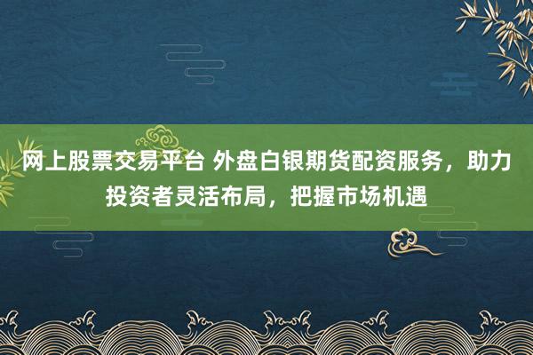 网上股票交易平台 外盘白银期货配资服务，助力投资者灵活布局，把握市场机遇