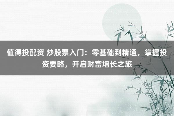 值得投配资 炒股票入门：零基础到精通，掌握投资要略，开启财富增长之旅