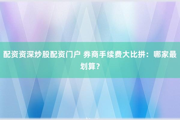 配资资深炒股配资门户 券商手续费大比拼：哪家最划算？