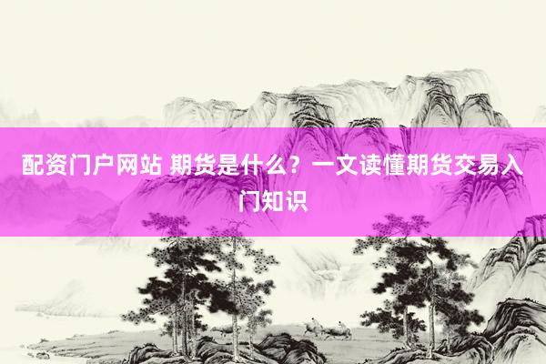 配资门户网站 期货是什么?一文读懂期货交易入门知识