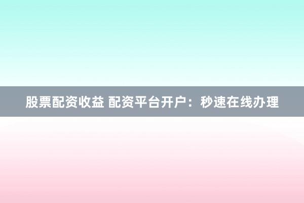 股票配资收益 配资平台开户：秒速在线办理